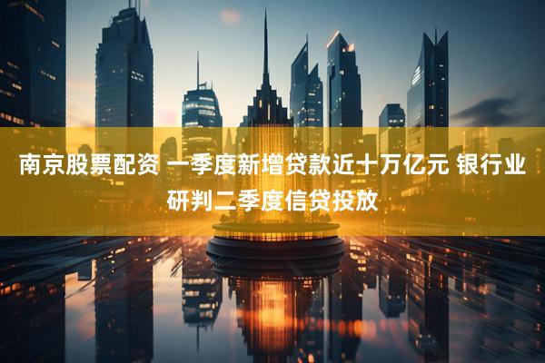 南京股票配资 一季度新增贷款近十万亿元 银行业研判二季度信贷投放