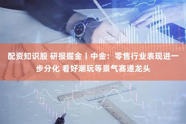 配资知识股 研报掘金丨中金：零售行业表现进一步分化 看好潮玩等景气赛道龙头