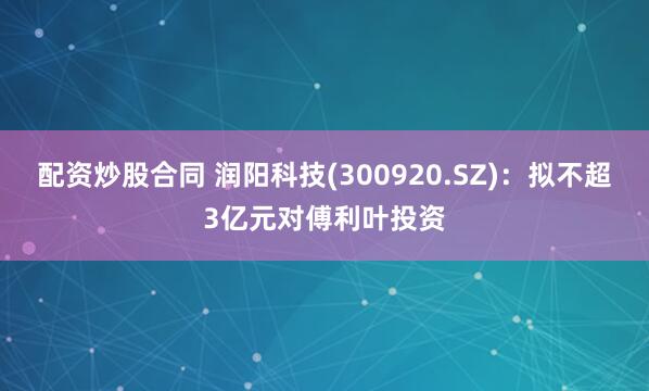 配资炒股合同 润阳科技(300920.SZ)：拟不超3亿元对傅利叶投资
