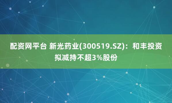 配资网平台 新光药业(300519.SZ)：和丰投资拟减持不超3%股份