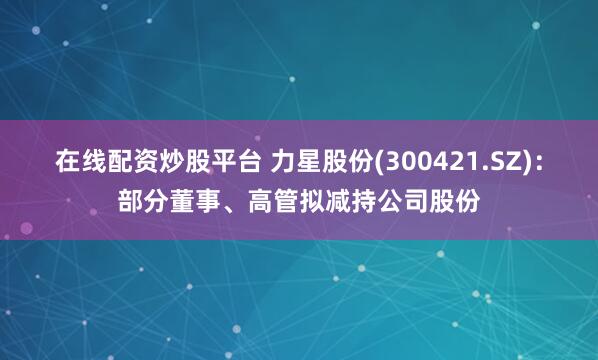 在线配资炒股平台 力星股份(300421.SZ)：部分董事、高管拟减持公司股份