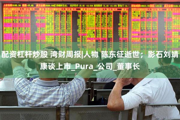 配资杠杆炒股 湾财周报|人物 陈东征逝世；影石刘靖康谈上市_Pura_公司_董事长