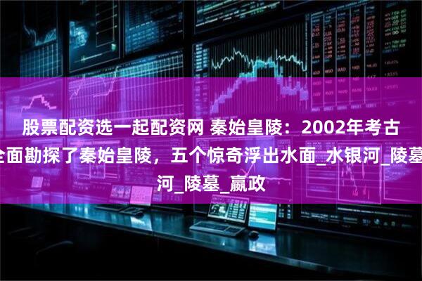 股票配资选一起配资网 秦始皇陵：2002年考古学家全面勘探了秦始皇陵，五个惊奇浮出水面_水银河_陵墓_嬴政