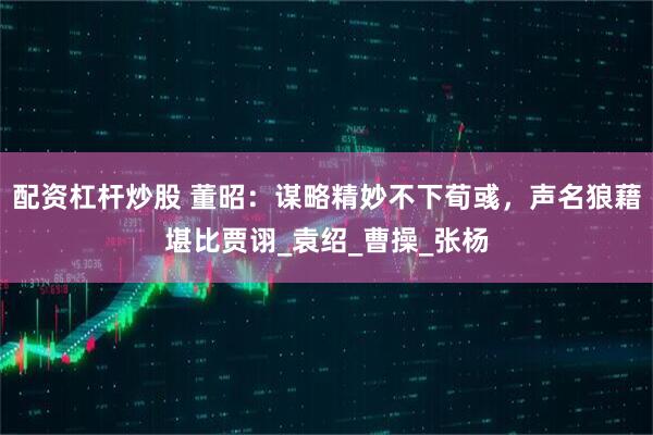 配资杠杆炒股 董昭：谋略精妙不下荀彧，声名狼藉堪比贾诩_袁绍_曹操_张杨
