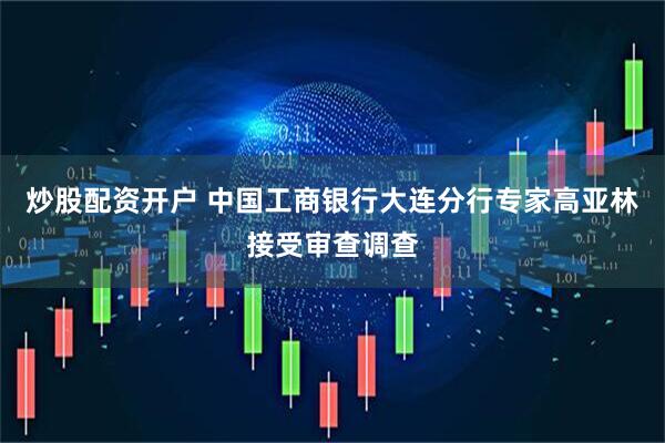 炒股配资开户 中国工商银行大连分行专家高亚林接受审查调查