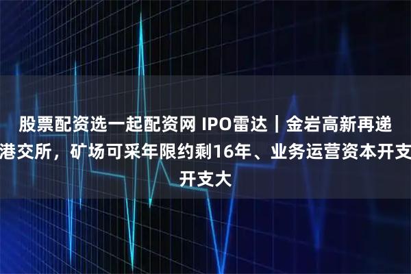 股票配资选一起配资网 IPO雷达｜金岩高新再递表港交所，矿场可采年限约剩16年、业务运营资本开支大