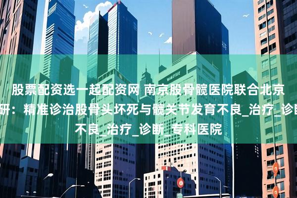 股票配资选一起配资网 南京股骨髋医院联合北京名院专家共研：精准诊治股骨头坏死与髋关节发育不良_治疗_诊断_专科医院