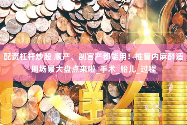 配资杠杆炒股 顺产、剖宫产都能用！椎管内麻醉适用场景大盘点来啦_手术_胎儿_过程
