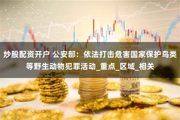 炒股配资开户 公安部：依法打击危害国家保护鸟类等野生动物犯罪活动_重点_区域_相关