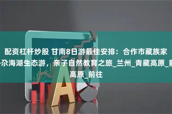 配资杠杆炒股 甘南8日游最佳安排：合作市藏族家访+尕海湖生态游，亲子自然教育之旅_兰州_青藏高原_前往