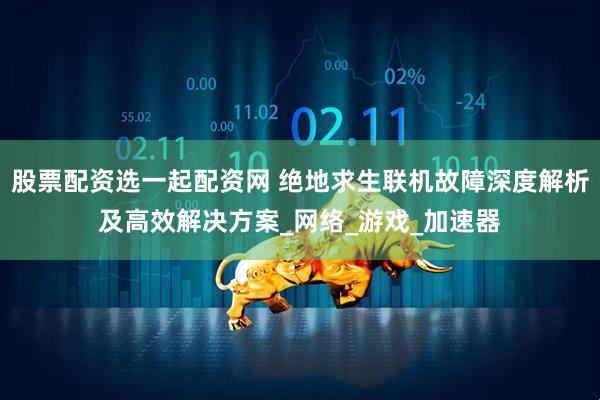 股票配资选一起配资网 绝地求生联机故障深度解析及高效解决方案_网络_游戏_加速器