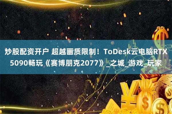 炒股配资开户 超越画质限制！ToDesk云电脑RTX5090畅玩《赛博朋克2077》_之城_游戏_玩家