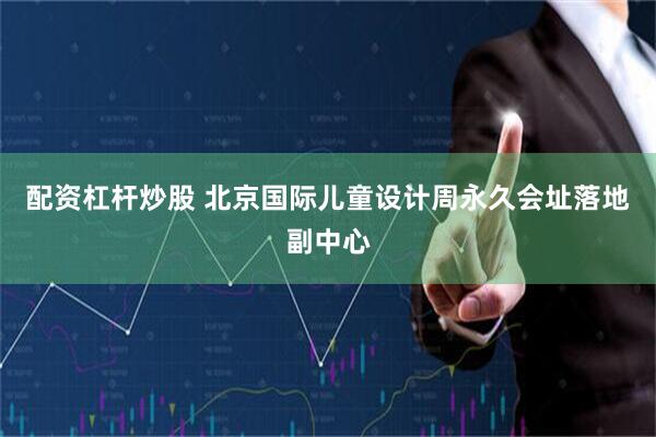 配资杠杆炒股 北京国际儿童设计周永久会址落地副中心