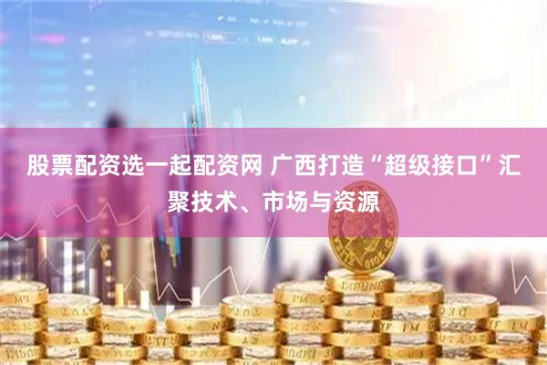 股票配资选一起配资网 广西打造“超级接口”汇聚技术、市场与资源