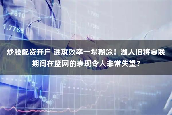 炒股配资开户 进攻效率一塌糊涂！湖人旧将夏联期间在篮网的表现令人非常失望？
