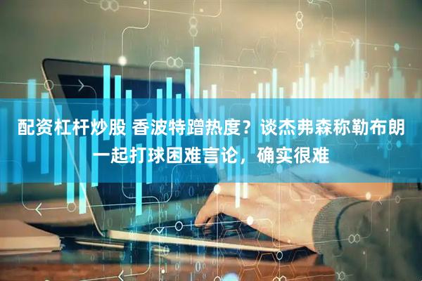 配资杠杆炒股 香波特蹭热度？谈杰弗森称勒布朗一起打球困难言论，确实很难