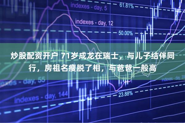 炒股配资开户 71岁成龙在瑞士，与儿子结伴同行，房祖名瘦脱了相，与爸爸一般高
