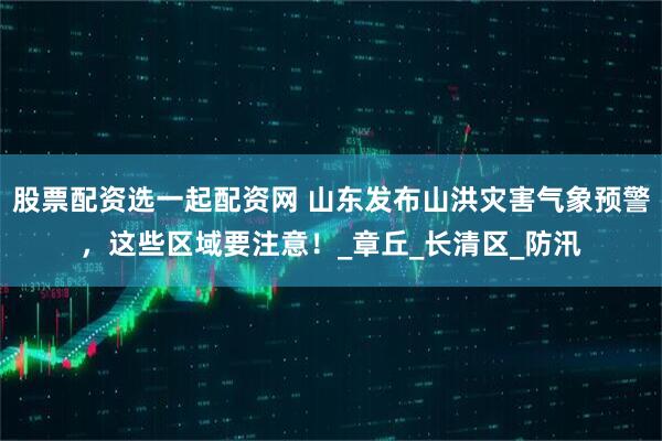 股票配资选一起配资网 山东发布山洪灾害气象预警，这些区域要注意！_章丘_长清区_防汛