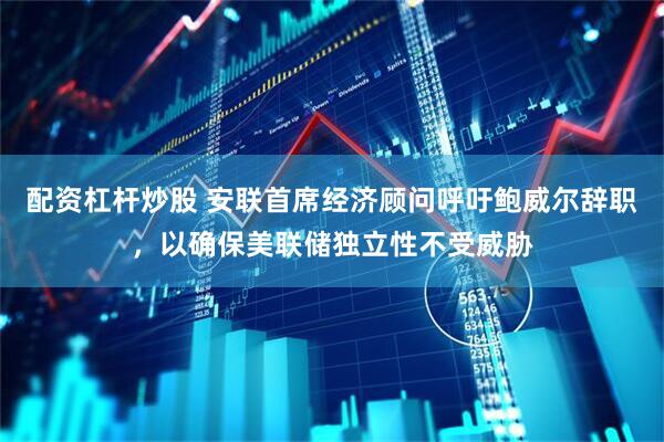 配资杠杆炒股 安联首席经济顾问呼吁鲍威尔辞职，以确保美联储独立性不受威胁