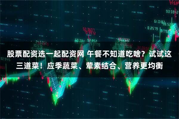 股票配资选一起配资网 午餐不知道吃啥？试试这三道菜！应季蔬菜、荤素结合、营养更均衡