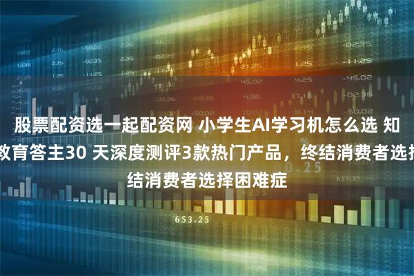 股票配资选一起配资网 小学生AI学习机怎么选 知乎10位教育答主30 天深度测评3款热门产品，终结消费者选择困难症
