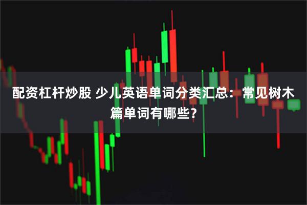 配资杠杆炒股 少儿英语单词分类汇总：常见树木篇单词有哪些？