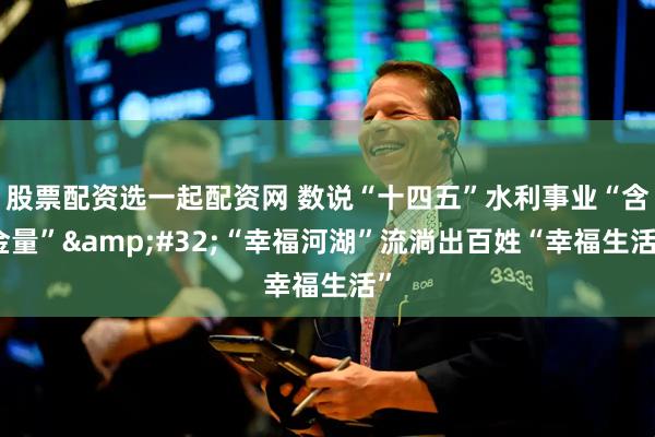 股票配资选一起配资网 数说“十四五”水利事业“含金量” “幸福河湖”流淌出百姓“幸福生活”