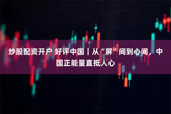 炒股配资开户 好评中国｜从“屏”间到心间，中国正能量直抵人心