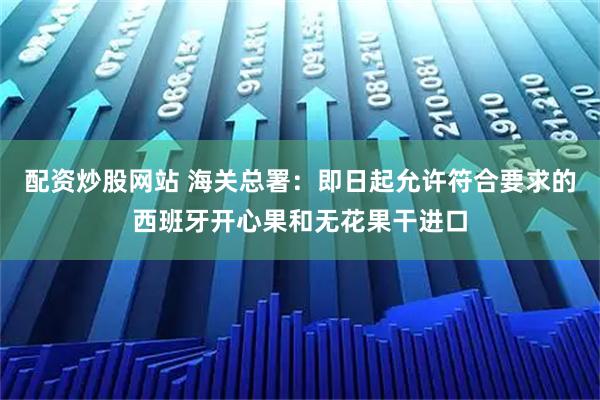 配资炒股网站 海关总署：即日起允许符合要求的西班牙开心果和无花果干进口