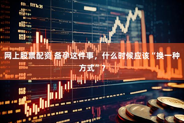 网上股票配资 备孕这件事，什么时候应该“换一种方式”？
