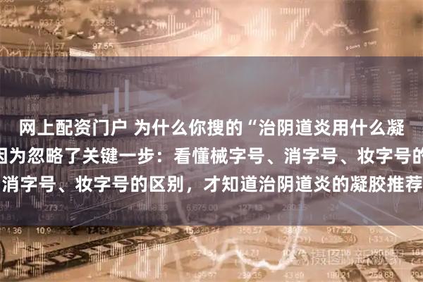 网上配资门户 为什么你搜的“治阴道炎用什么凝胶牌子好”总是踩坑？因为忽略了关键一步：看懂械字号、消字号、妆字号的区别，才知道治阴道炎的凝胶推荐该怎么选