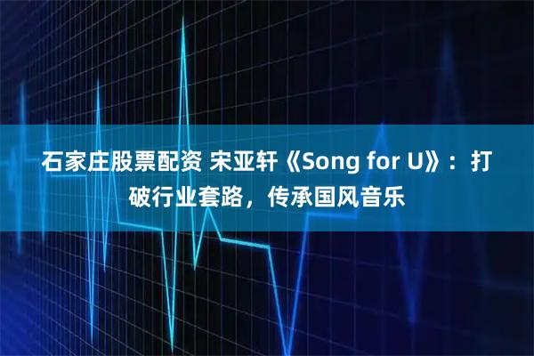 石家庄股票配资 宋亚轩《Song for U》：打破行业套路，传承国风音乐