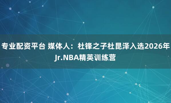 专业配资平台 媒体人：杜锋之子杜昆泽入选2026年Jr.NBA精英训练营
