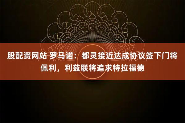 股配资网站 罗马诺：都灵接近达成协议签下门将佩利，利兹联将追求特拉福德