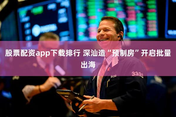股票配资app下载排行 深汕造“预制房”开启批量出海