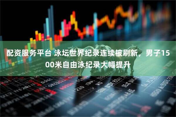 配资服务平台 泳坛世界纪录连续被刷新，男子1500米自由泳纪录大幅提升