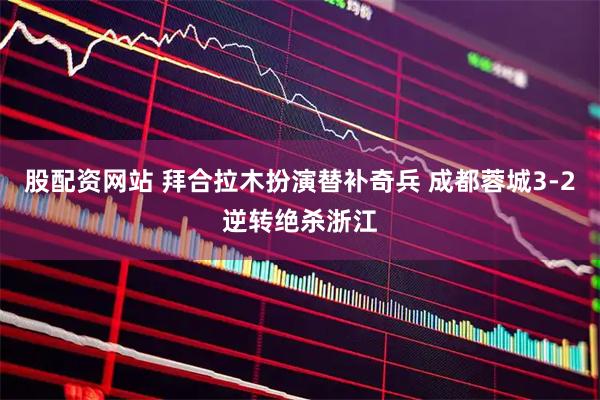 股配资网站 拜合拉木扮演替补奇兵 成都蓉城3-2逆转绝杀浙江