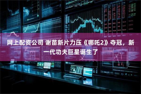 网上配资公司 谢苗新片力压《哪吒2》夺冠，新一代功夫巨星诞生了