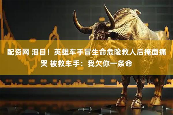 配资网 泪目！英雄车手冒生命危险救人后掩面痛哭 被救车手：我欠你一条命