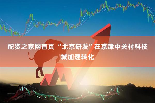 配资之家网首页 “北京研发”在京津中关村科技城加速转化