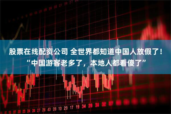 股票在线配资公司 全世界都知道中国人放假了！“中国游客老多了，本地人都看傻了”
